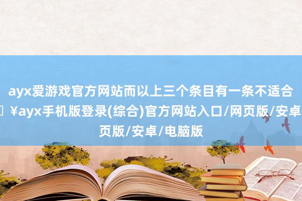 ayx爱游戏官方网站而以上三个条目有一条不适合的-🔥ayx手机版登录(综合)官方网站入口/网页版/安卓/电脑版