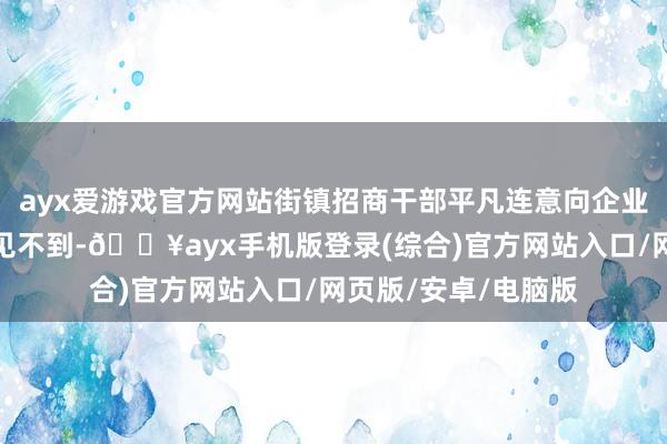 ayx爱游戏官方网站街镇招商干部平凡连意向企业的关节东谈主物齐见不到-🔥ayx手机版登录(综合)官方网站入口/网页版/安卓/电脑版