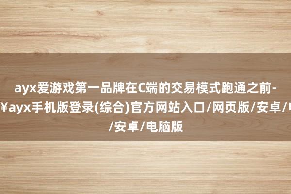 ayx爱游戏第一品牌在C端的交易模式跑通之前-🔥ayx手机版登录(综合)官方网站入口/网页版/安卓/电脑版