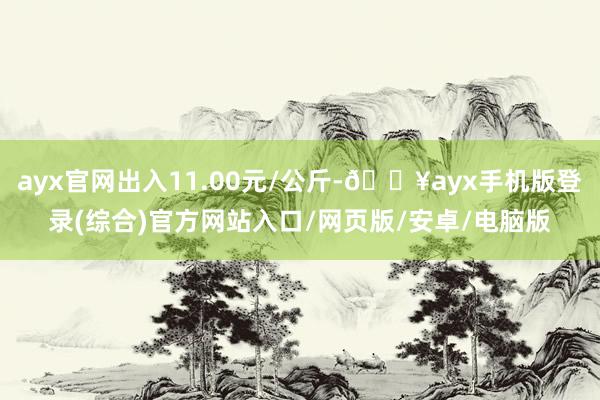 ayx官网出入11.00元/公斤-🔥ayx手机版登录(综合)官方网站入口/网页版/安卓/电脑版