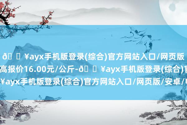 🔥ayx手机版登录(综合)官方网站入口/网页版/安卓/电脑版当日最高报价16.00元/公斤-🔥ayx手机版登录(综合)官方网站入口/网页版/安卓/电脑版