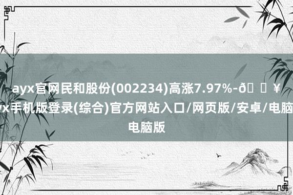 ayx官网民和股份(002234)高涨7.97%-🔥ayx手机版登录(综合)官方网站入口/网页版/安卓/电脑版