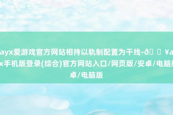 ayx爱游戏官方网站相持以轨制配置为干线-🔥ayx手机版登录(综合)官方网站入口/网页版/安卓/电脑版