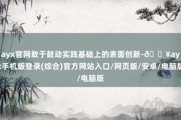 ayx官网敢于鼓动实践基础上的表面创新-🔥ayx手机版登录(综合)官方网站入口/网页版/安卓/电脑版