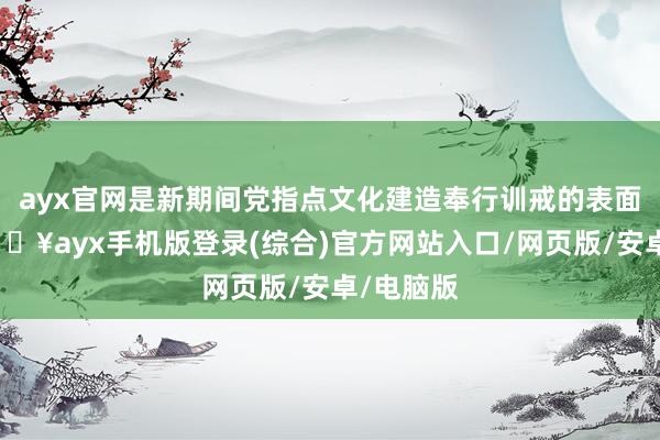 ayx官网是新期间党指点文化建造奉行训戒的表面转头-🔥ayx手机版登录(综合)官方网站入口/网页版/安卓/电脑版