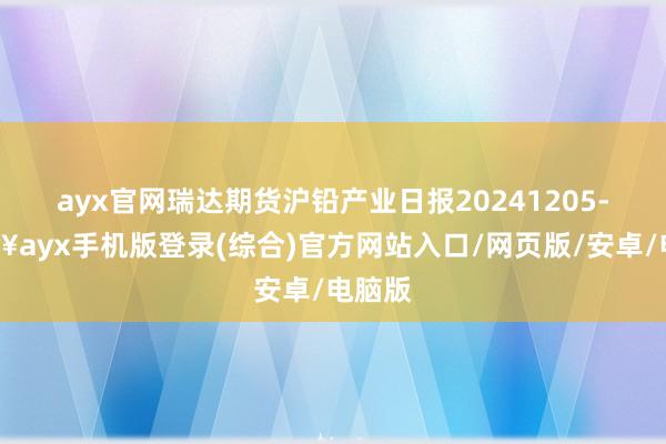 ayx官网瑞达期货沪铅产业日报20241205-🔥ayx手机版登录(综合)官方网站入口/网页版/安卓/电脑版