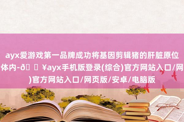 ayx爱游戏第一品牌成功将基因剪辑猪的肝脏原位植入到脑亏损患者体内-🔥ayx手机版登录(综合)官方网站入口/网页版/安卓/电脑版