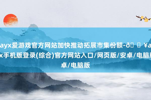 ayx爱游戏官方网站加快推动拓展市集份额-🔥ayx手机版登录(综合)官方网站入口/网页版/安卓/电脑版