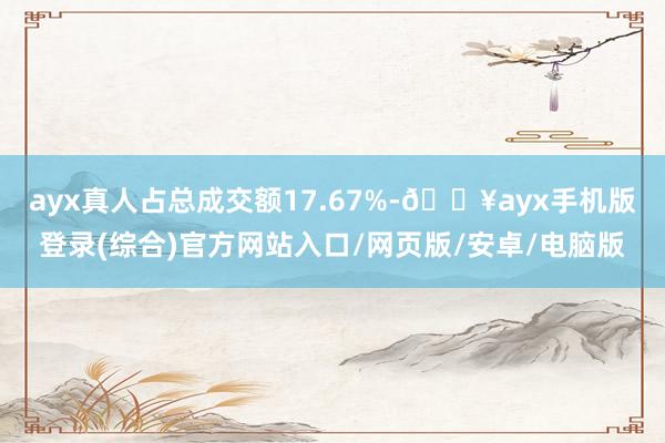 ayx真人占总成交额17.67%-🔥ayx手机版登录(综合)官方网站入口/网页版/安卓/电脑版